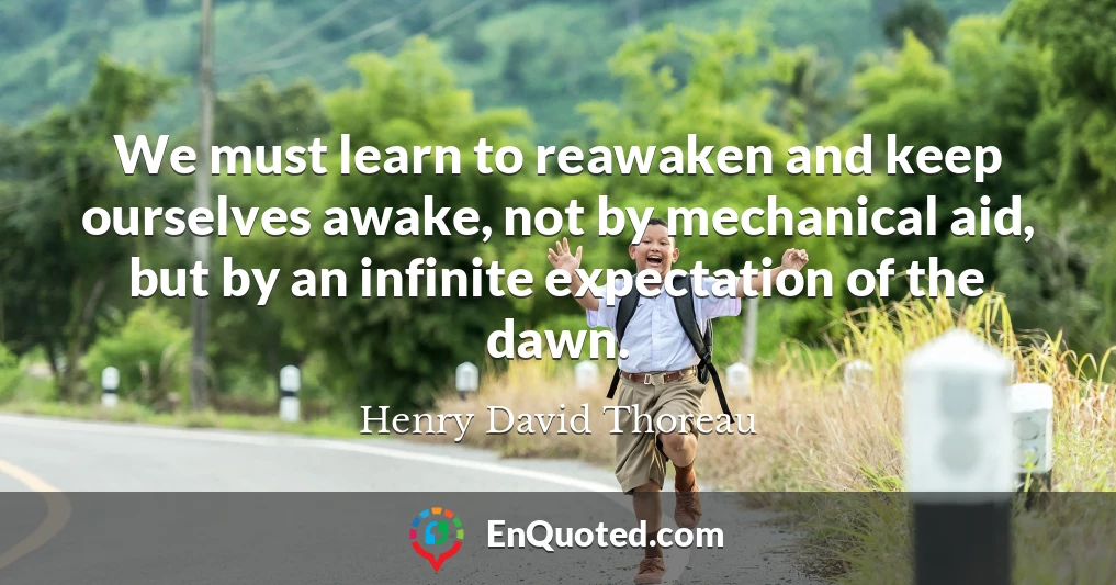 We must learn to reawaken and keep ourselves awake, not by mechanical aid, but by an infinite expectation of the dawn.