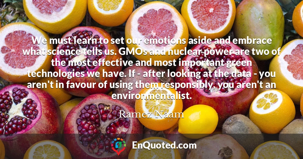 We must learn to set our emotions aside and embrace what science tells us. GMOs and nuclear power are two of the most effective and most important green technologies we have. If - after looking at the data - you aren't in favour of using them responsibly, you aren't an environmentalist.