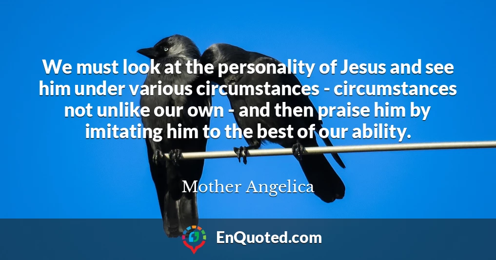 We must look at the personality of Jesus and see him under various circumstances - circumstances not unlike our own - and then praise him by imitating him to the best of our ability.