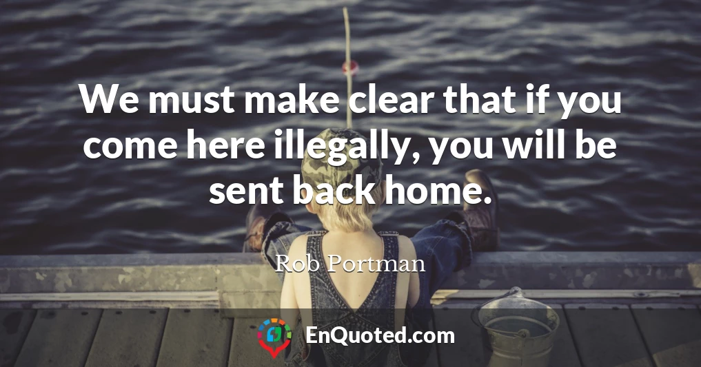 We must make clear that if you come here illegally, you will be sent back home.