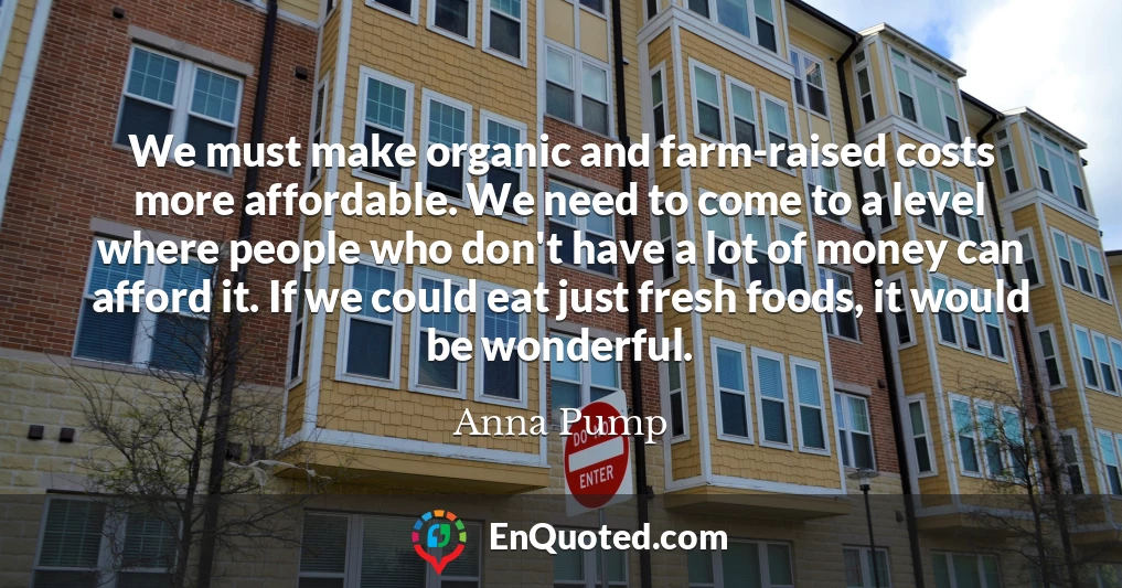 We must make organic and farm-raised costs more affordable. We need to come to a level where people who don't have a lot of money can afford it. If we could eat just fresh foods, it would be wonderful.