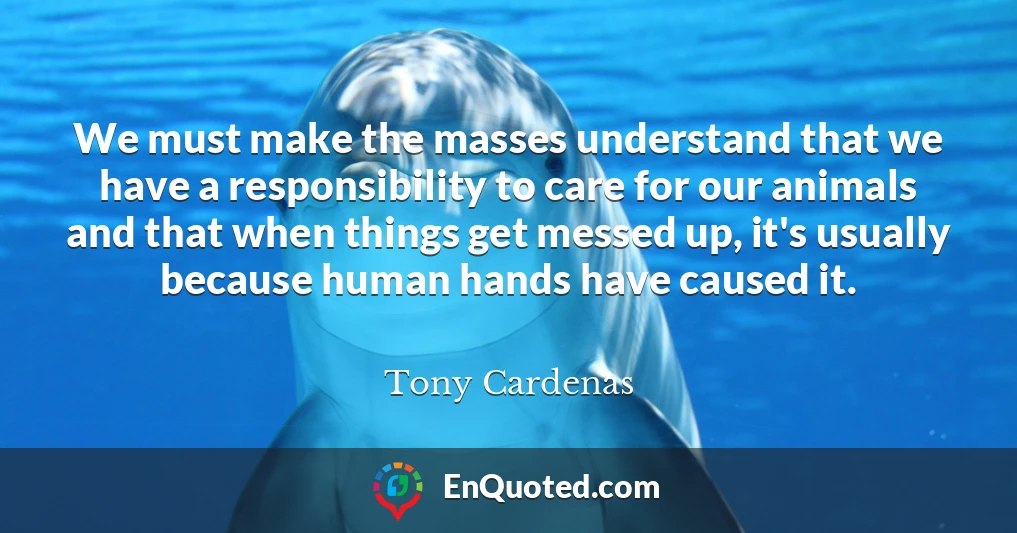 We must make the masses understand that we have a responsibility to care for our animals and that when things get messed up, it's usually because human hands have caused it.
