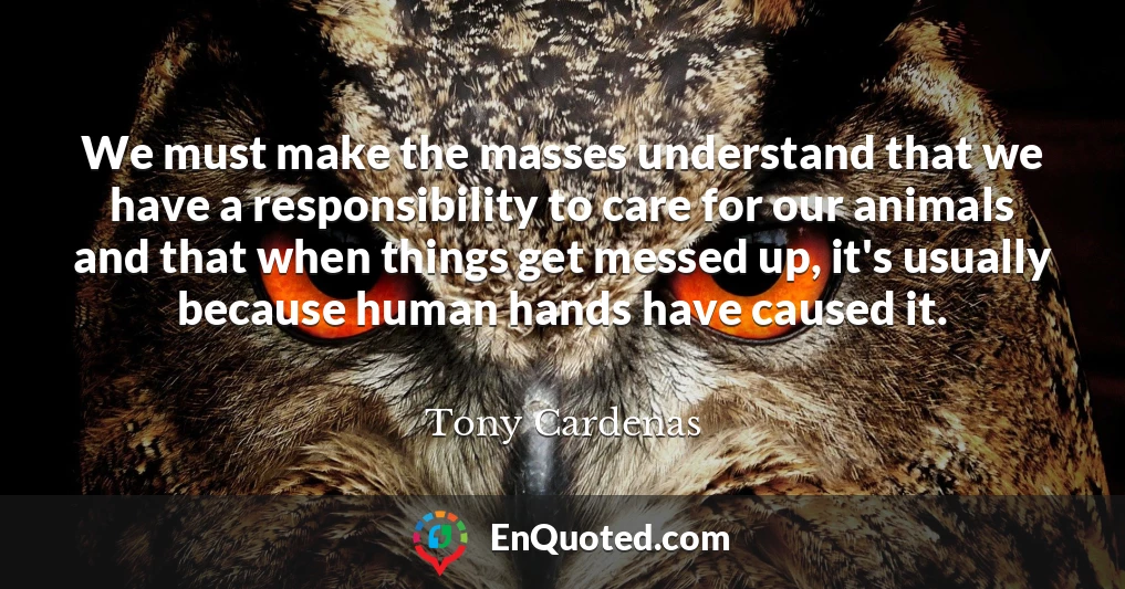 We must make the masses understand that we have a responsibility to care for our animals and that when things get messed up, it's usually because human hands have caused it.