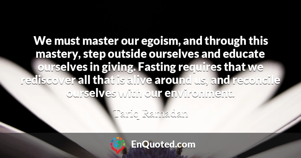 We must master our egoism, and through this mastery, step outside ourselves and educate ourselves in giving. Fasting requires that we rediscover all that is alive around us, and reconcile ourselves with our environment.