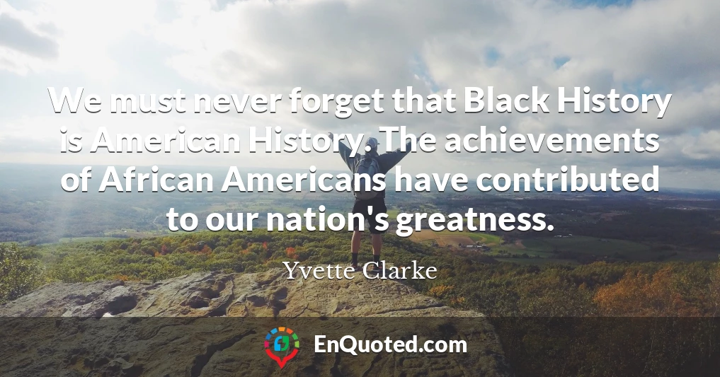 We must never forget that Black History is American History. The achievements of African Americans have contributed to our nation's greatness.