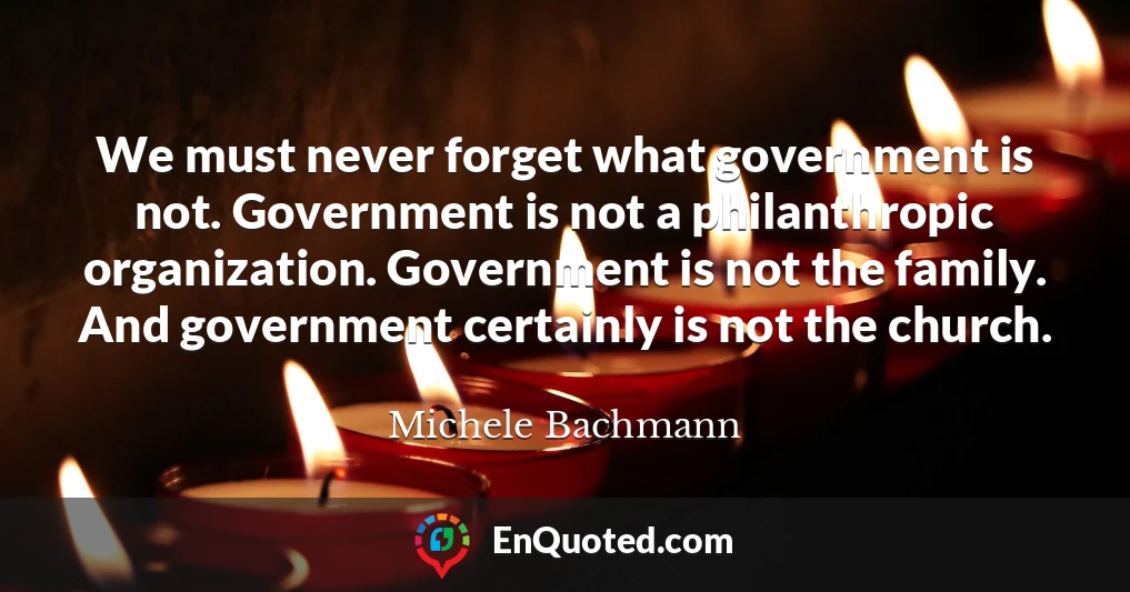 We must never forget what government is not. Government is not a philanthropic organization. Government is not the family. And government certainly is not the church.