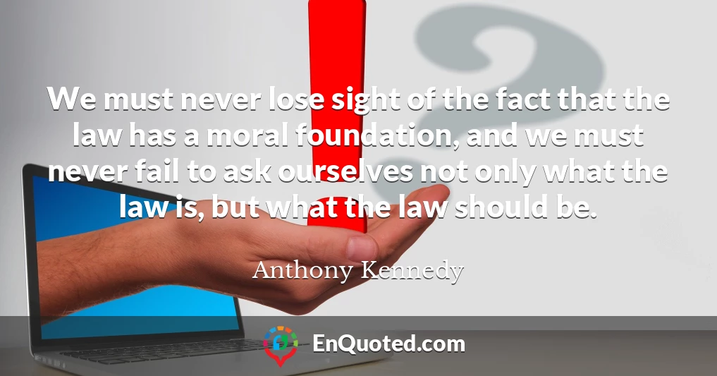 We must never lose sight of the fact that the law has a moral foundation, and we must never fail to ask ourselves not only what the law is, but what the law should be.