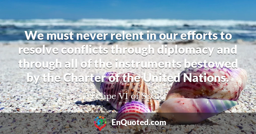 We must never relent in our efforts to resolve conflicts through diplomacy and through all of the instruments bestowed by the Charter of the United Nations.