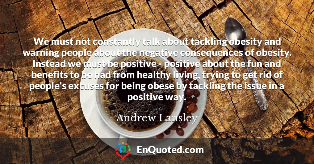 We must not constantly talk about tackling obesity and warning people about the negative consequences of obesity. Instead we must be positive - positive about the fun and benefits to be had from healthy living, trying to get rid of people's excuses for being obese by tackling the issue in a positive way.