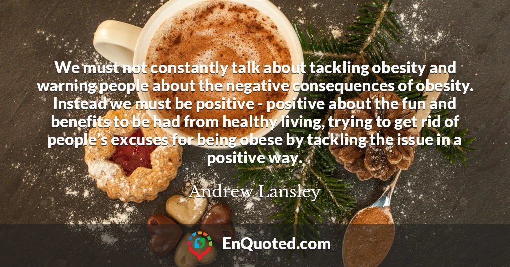 We must not constantly talk about tackling obesity and warning people about the negative consequences of obesity. Instead we must be positive - positive about the fun and benefits to be had from healthy living, trying to get rid of people's excuses for being obese by tackling the issue in a positive way.