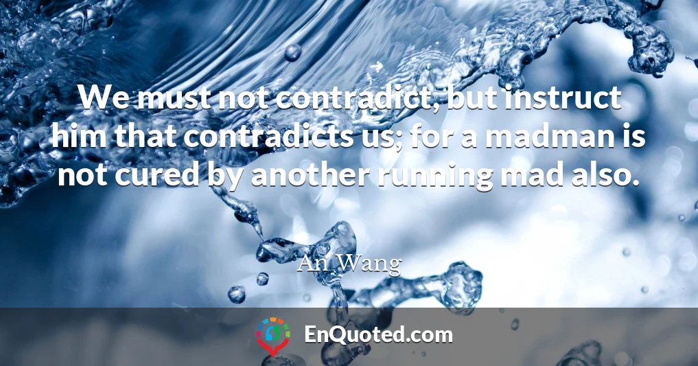 We must not contradict, but instruct him that contradicts us; for a madman is not cured by another running mad also.