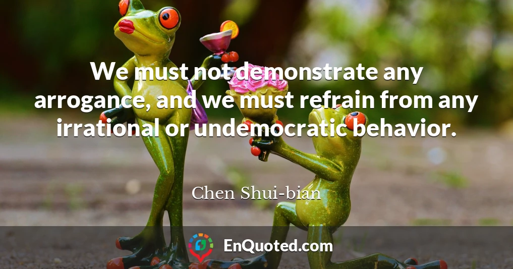 We must not demonstrate any arrogance, and we must refrain from any irrational or undemocratic behavior.
