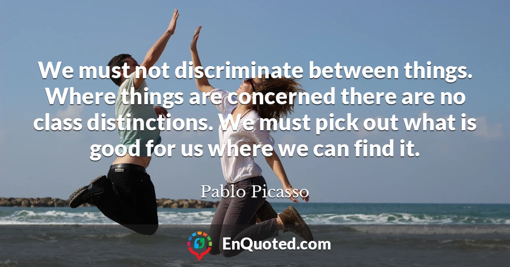 We must not discriminate between things. Where things are concerned there are no class distinctions. We must pick out what is good for us where we can find it.