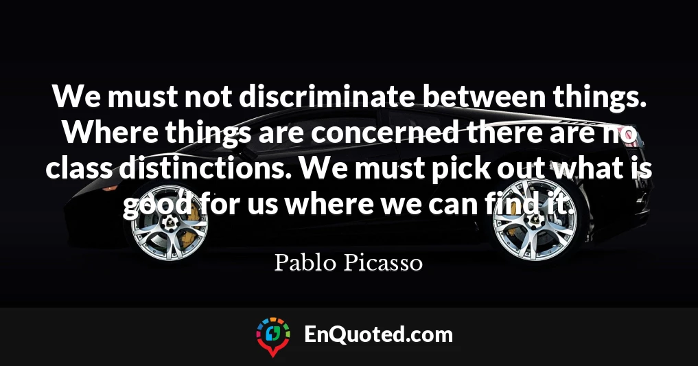 We must not discriminate between things. Where things are concerned there are no class distinctions. We must pick out what is good for us where we can find it.