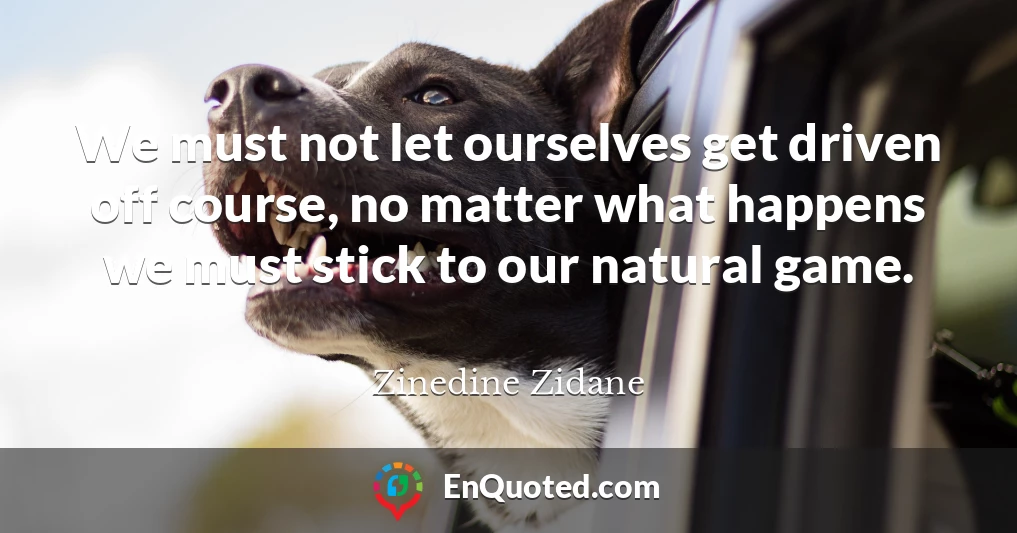 We must not let ourselves get driven off course, no matter what happens we must stick to our natural game.