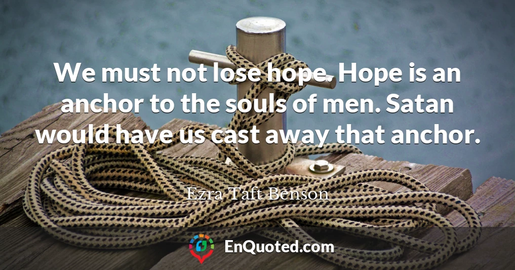 We must not lose hope. Hope is an anchor to the souls of men. Satan would have us cast away that anchor.