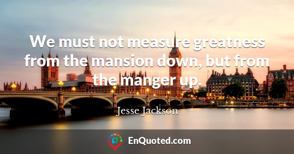 We must not measure greatness from the mansion down, but from the manger up.