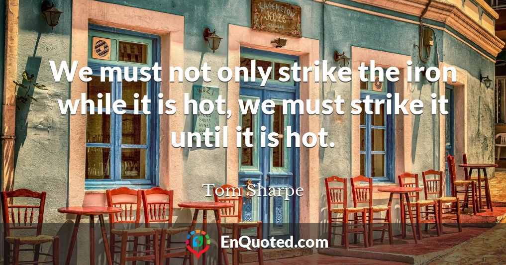We must not only strike the iron while it is hot, we must strike it until it is hot.