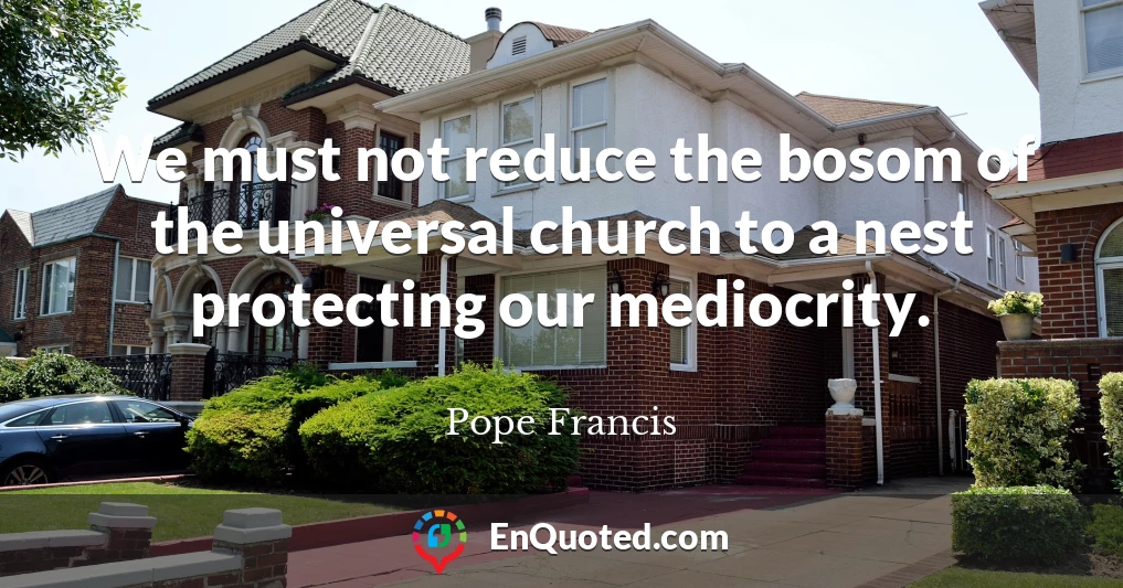 We must not reduce the bosom of the universal church to a nest protecting our mediocrity.