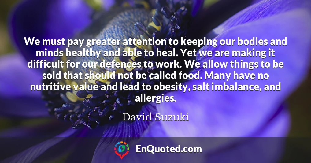 We must pay greater attention to keeping our bodies and minds healthy and able to heal. Yet we are making it difficult for our defences to work. We allow things to be sold that should not be called food. Many have no nutritive value and lead to obesity, salt imbalance, and allergies.