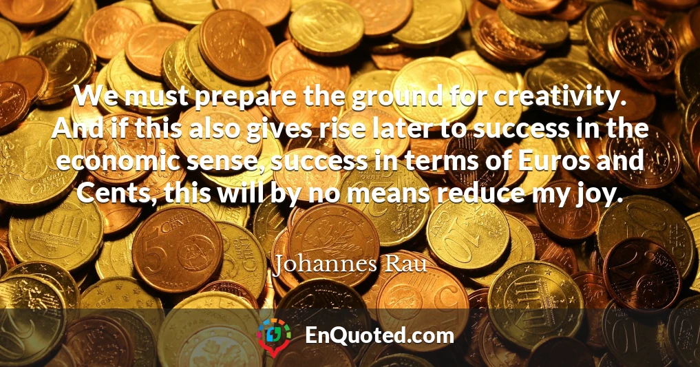 We must prepare the ground for creativity. And if this also gives rise later to success in the economic sense, success in terms of Euros and Cents, this will by no means reduce my joy.