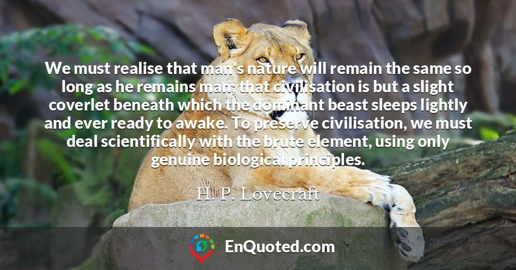 We must realise that man's nature will remain the same so long as he remains man; that civilisation is but a slight coverlet beneath which the dominant beast sleeps lightly and ever ready to awake. To preserve civilisation, we must deal scientifically with the brute element, using only genuine biological principles.