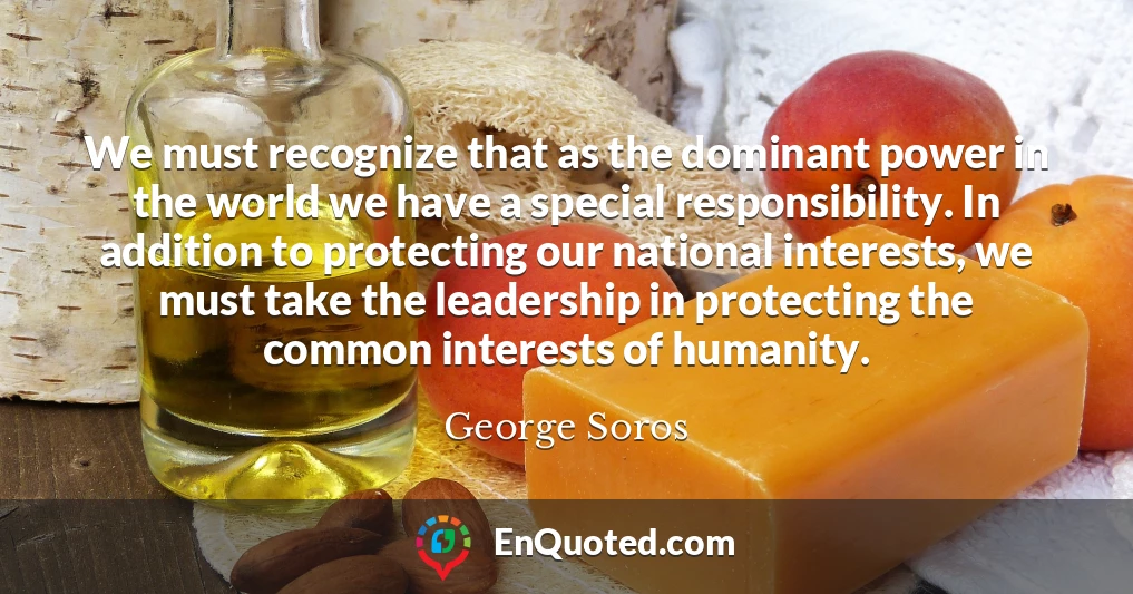We must recognize that as the dominant power in the world we have a special responsibility. In addition to protecting our national interests, we must take the leadership in protecting the common interests of humanity.