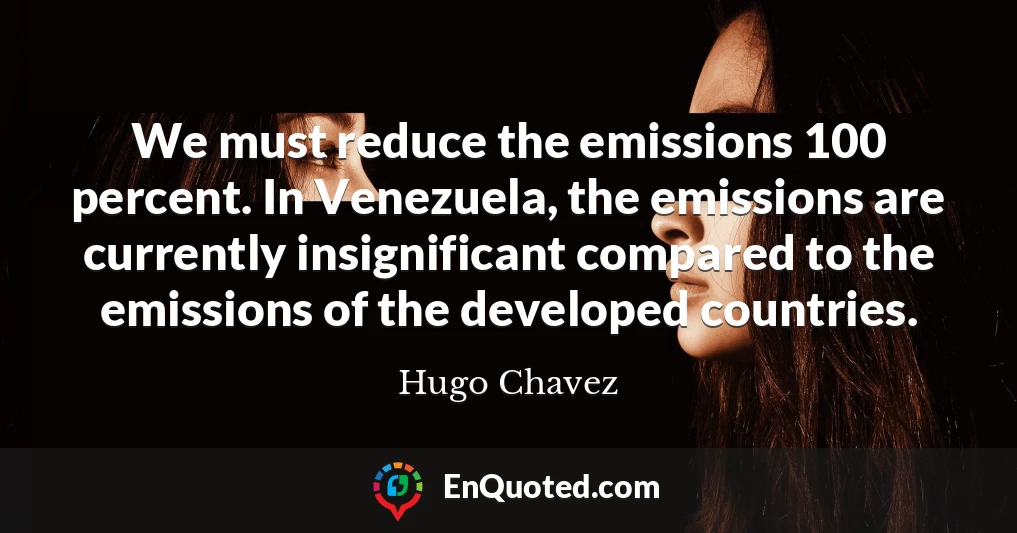 We must reduce the emissions 100 percent. In Venezuela, the emissions are currently insignificant compared to the emissions of the developed countries.
