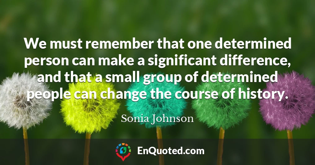 We must remember that one determined person can make a significant difference, and that a small group of determined people can change the course of history.