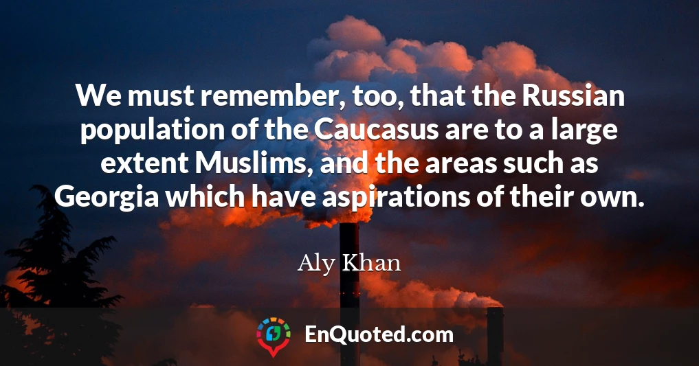 We must remember, too, that the Russian population of the Caucasus are to a large extent Muslims, and the areas such as Georgia which have aspirations of their own.