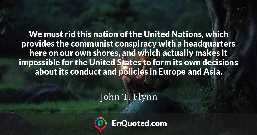 We must rid this nation of the United Nations, which provides the communist conspiracy with a headquarters here on our own shores, and which actually makes it impossible for the United States to form its own decisions about its conduct and policies in Europe and Asia.