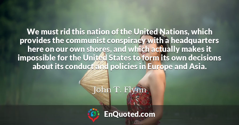 We must rid this nation of the United Nations, which provides the communist conspiracy with a headquarters here on our own shores, and which actually makes it impossible for the United States to form its own decisions about its conduct and policies in Europe and Asia.