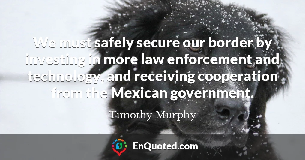 We must safely secure our border by investing in more law enforcement and technology, and receiving cooperation from the Mexican government.