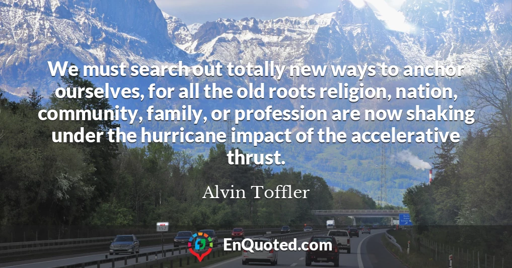 We must search out totally new ways to anchor ourselves, for all the old roots religion, nation, community, family, or profession are now shaking under the hurricane impact of the accelerative thrust.
