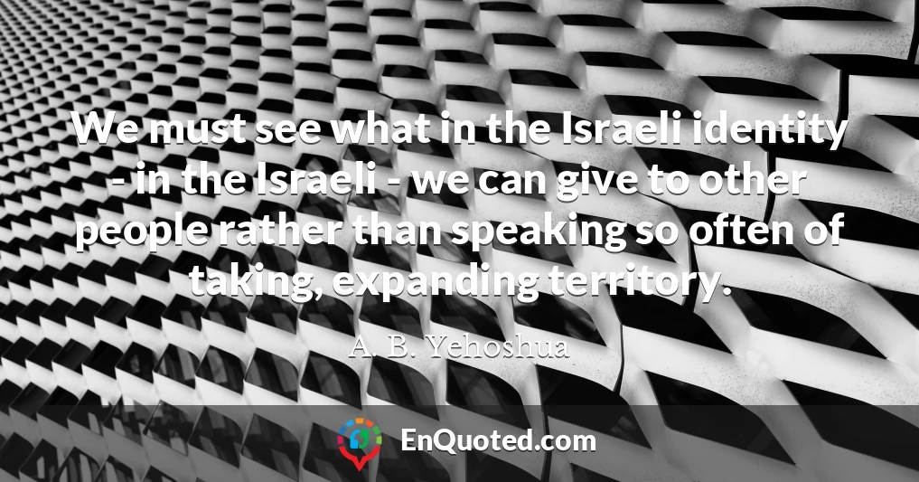We must see what in the Israeli identity - in the Israeli - we can give to other people rather than speaking so often of taking, expanding territory.