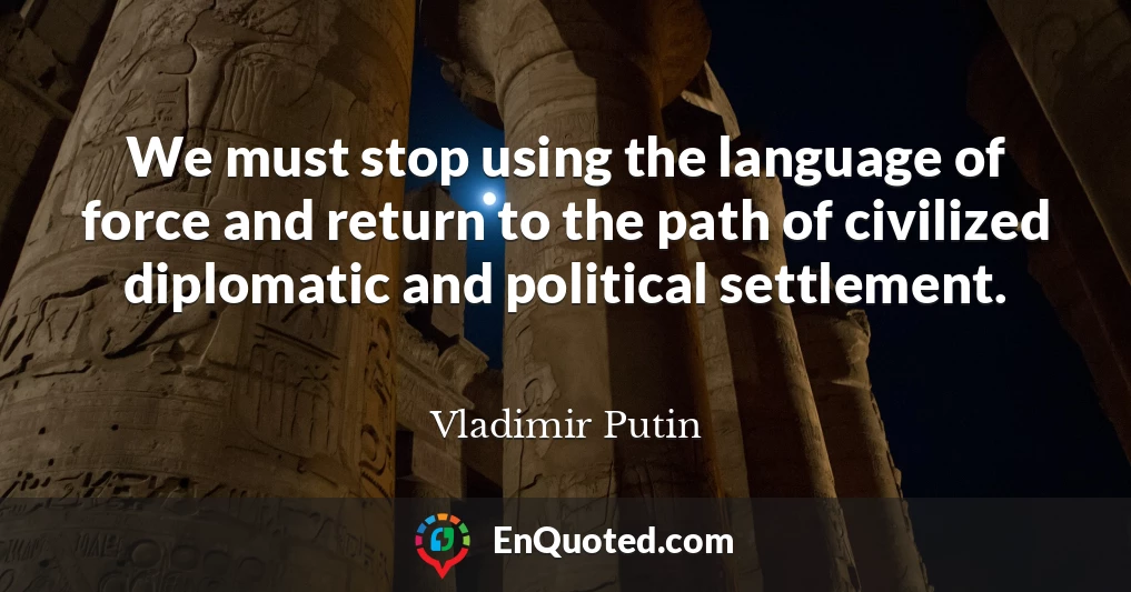 We must stop using the language of force and return to the path of civilized diplomatic and political settlement.