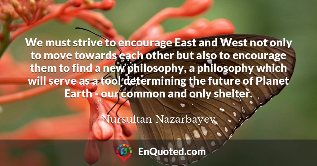 We must strive to encourage East and West not only to move towards each other but also to encourage them to find a new philosophy, a philosophy which will serve as a tool determining the future of Planet Earth - our common and only shelter.