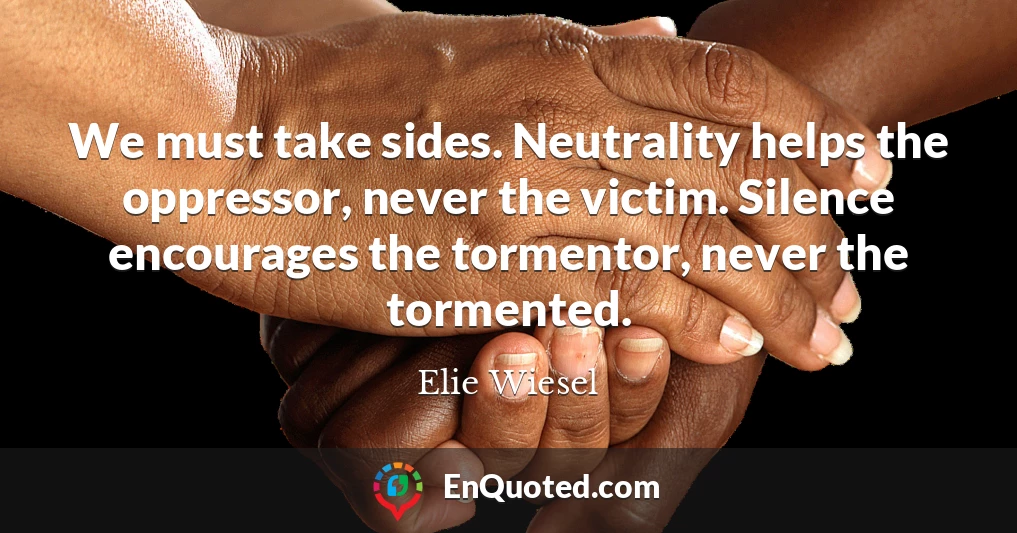 We must take sides. Neutrality helps the oppressor, never the victim. Silence encourages the tormentor, never the tormented.