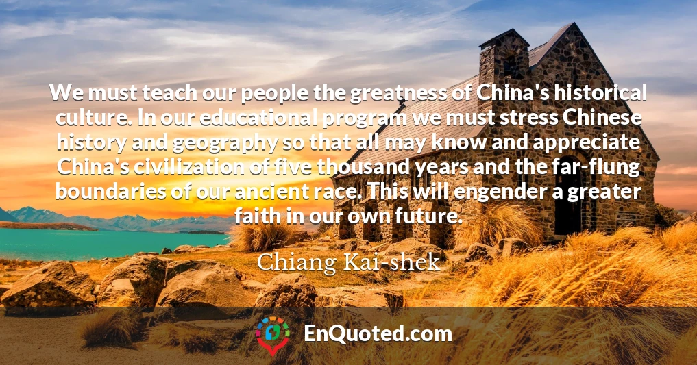 We must teach our people the greatness of China's historical culture. In our educational program we must stress Chinese history and geography so that all may know and appreciate China's civilization of five thousand years and the far-flung boundaries of our ancient race. This will engender a greater faith in our own future.