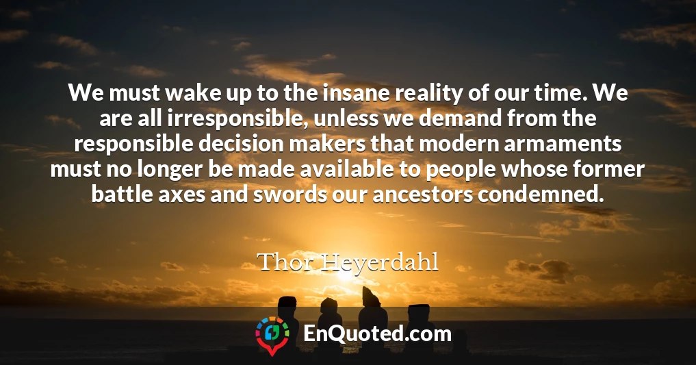 We must wake up to the insane reality of our time. We are all irresponsible, unless we demand from the responsible decision makers that modern armaments must no longer be made available to people whose former battle axes and swords our ancestors condemned.