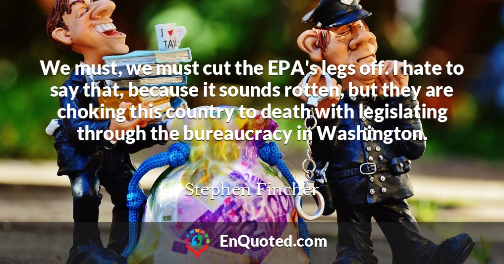 We must, we must cut the EPA's legs off. I hate to say that, because it sounds rotten, but they are choking this country to death with legislating through the bureaucracy in Washington.