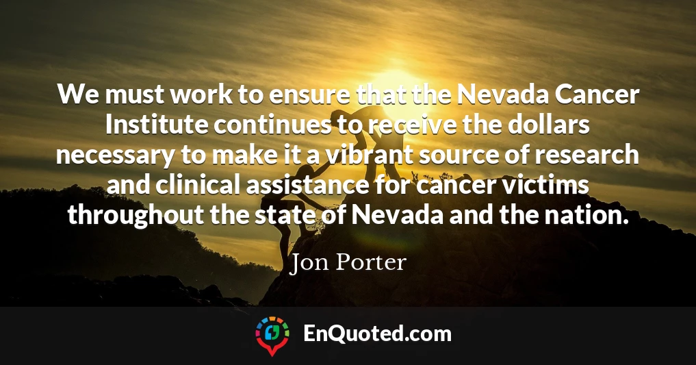 We must work to ensure that the Nevada Cancer Institute continues to receive the dollars necessary to make it a vibrant source of research and clinical assistance for cancer victims throughout the state of Nevada and the nation.