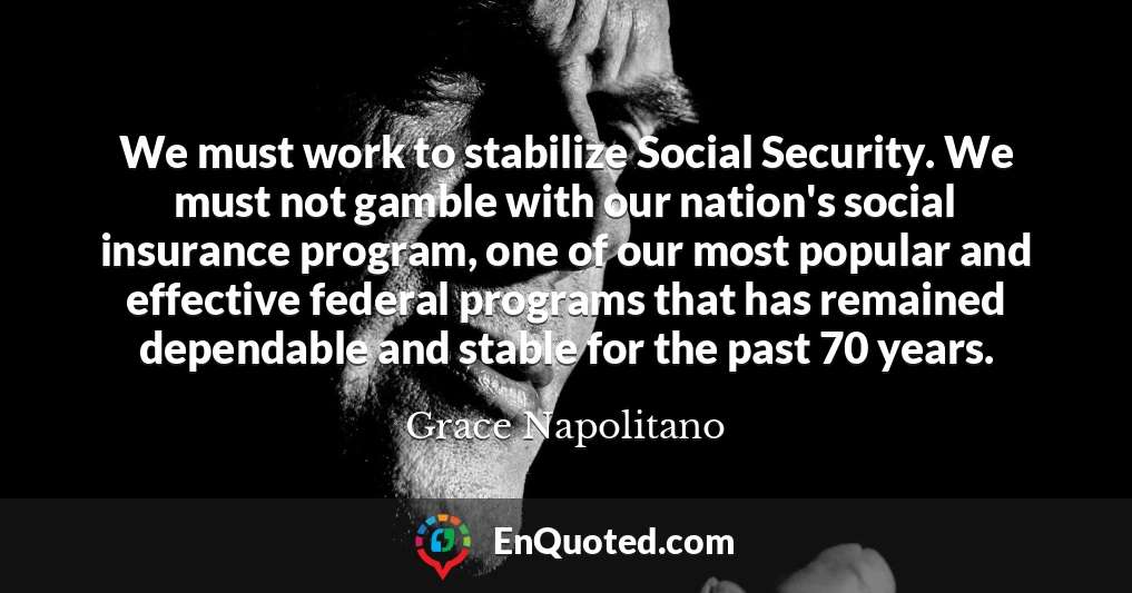 We must work to stabilize Social Security. We must not gamble with our nation's social insurance program, one of our most popular and effective federal programs that has remained dependable and stable for the past 70 years.
