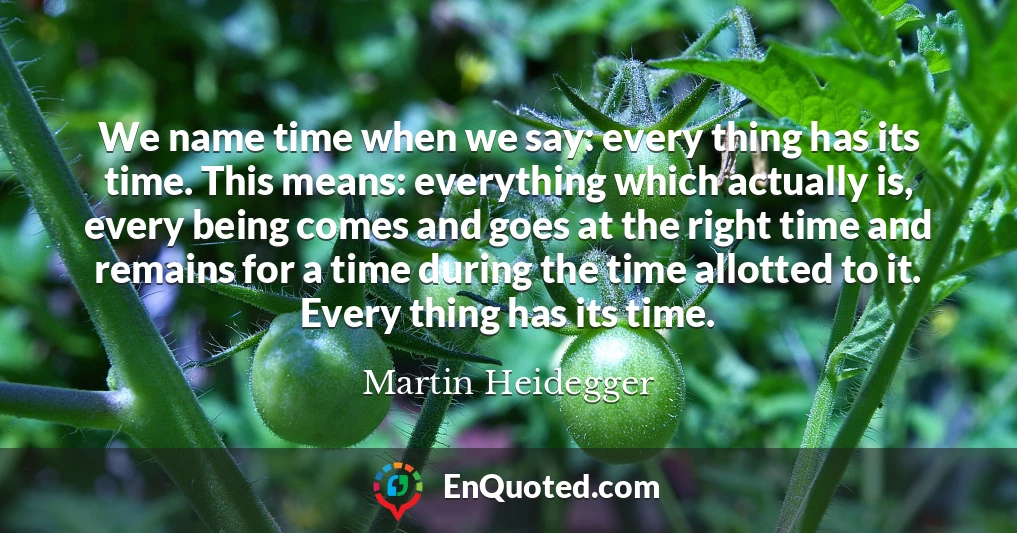 We name time when we say: every thing has its time. This means: everything which actually is, every being comes and goes at the right time and remains for a time during the time allotted to it. Every thing has its time.