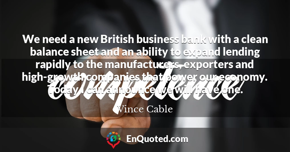 We need a new British business bank with a clean balance sheet and an ability to expand lending rapidly to the manufacturers, exporters and high-growth companies that power our economy. Today I can announce we will have one.