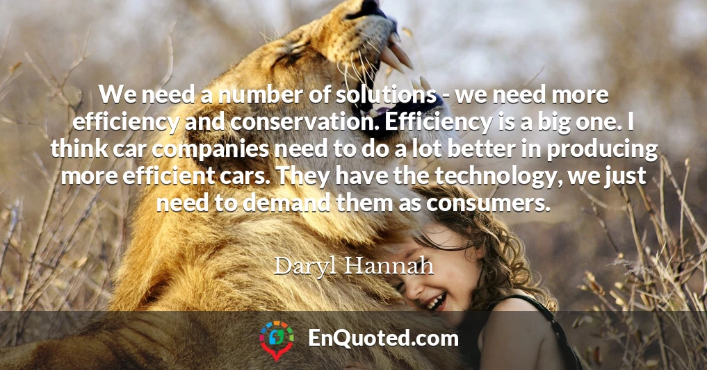 We need a number of solutions - we need more efficiency and conservation. Efficiency is a big one. I think car companies need to do a lot better in producing more efficient cars. They have the technology, we just need to demand them as consumers.