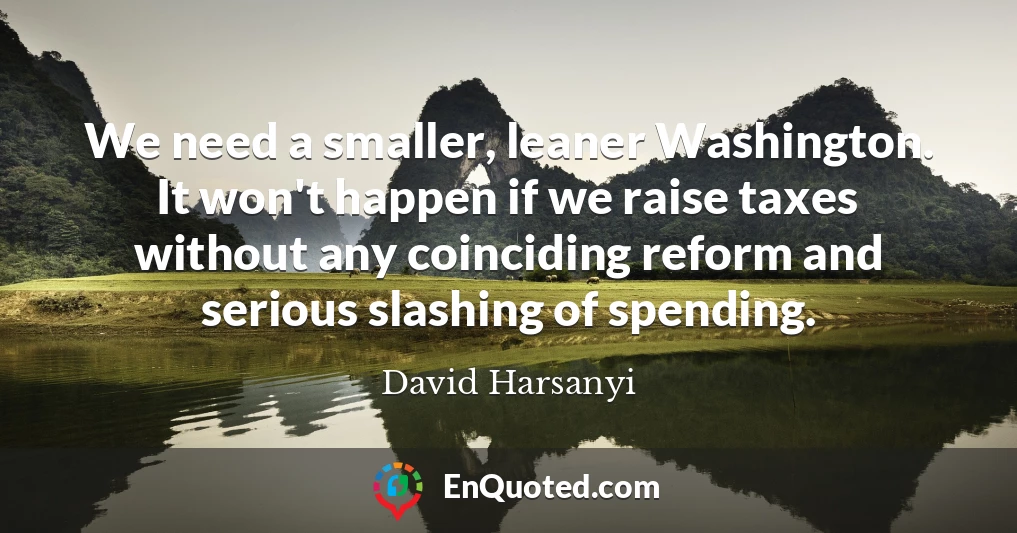 We need a smaller, leaner Washington. It won't happen if we raise taxes without any coinciding reform and serious slashing of spending.