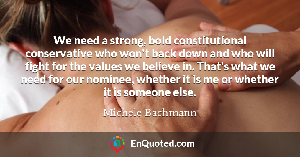 We need a strong, bold constitutional conservative who won't back down and who will fight for the values we believe in. That's what we need for our nominee, whether it is me or whether it is someone else.