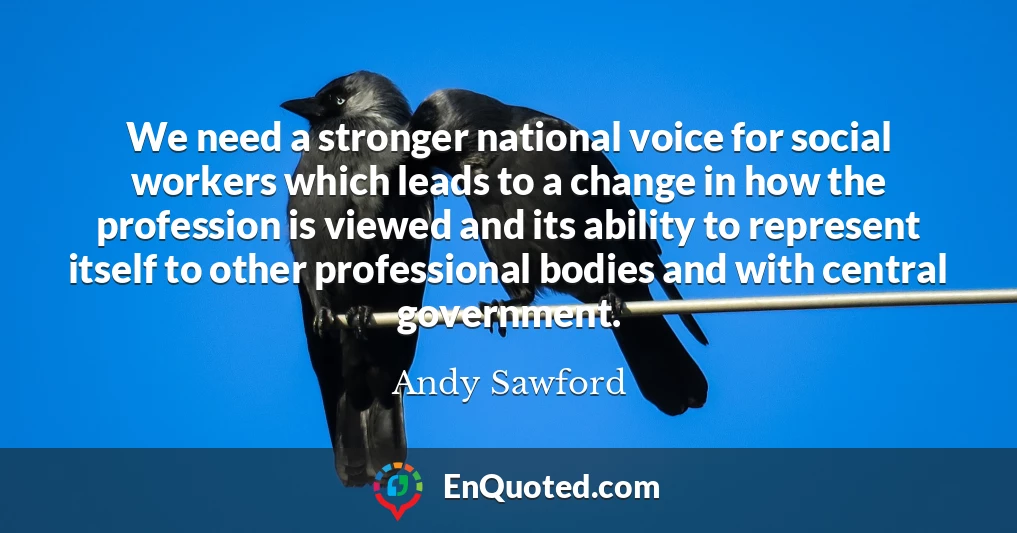 We need a stronger national voice for social workers which leads to a change in how the profession is viewed and its ability to represent itself to other professional bodies and with central government.