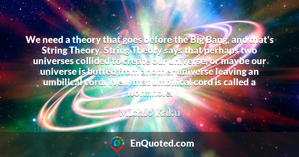 We need a theory that goes before the Big Bang, and that's String Theory. String Theory says that perhaps two universes collided to create our universe, or maybe our universe is butted from another universe leaving an umbilical cord. Well, that umbilical cord is called a wormhole.